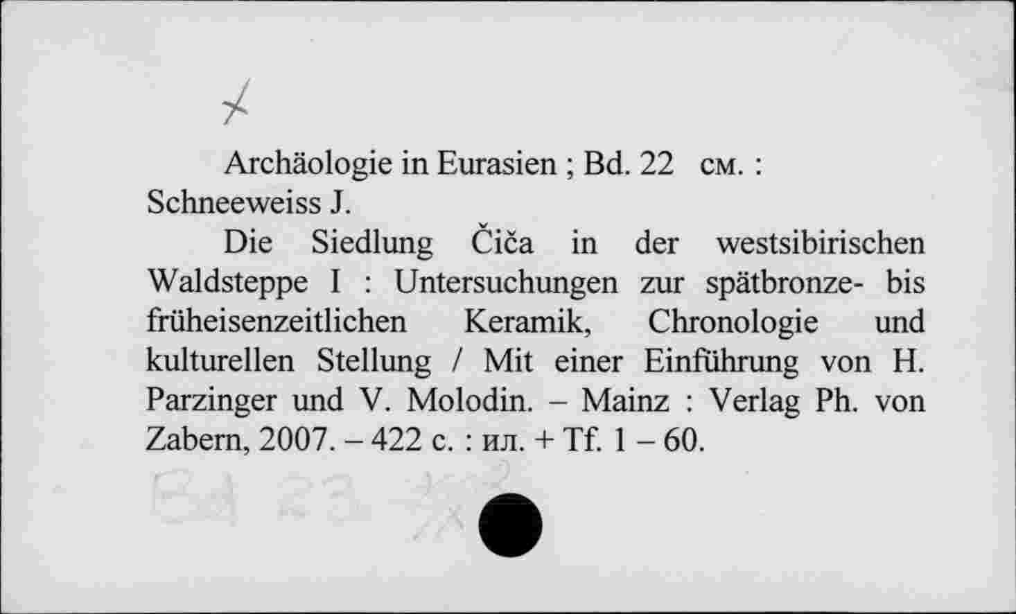 ﻿Archäologie in Eurasien ; Bd. 22 cm. : Schneeweiss J.
Die Siedlung Čiča in der westsibirischen Waldsteppe I : Untersuchungen zur spätbronze- bis früheisenzeitlichen Keramik, Chronologie und kulturellen Stellung / Mit einer Einführung von H. Parzinger und V. Molodin. - Mainz : Verlag Ph. von Zabem, 2007. - 422 c. : ил. + Tf. 1 - 60.